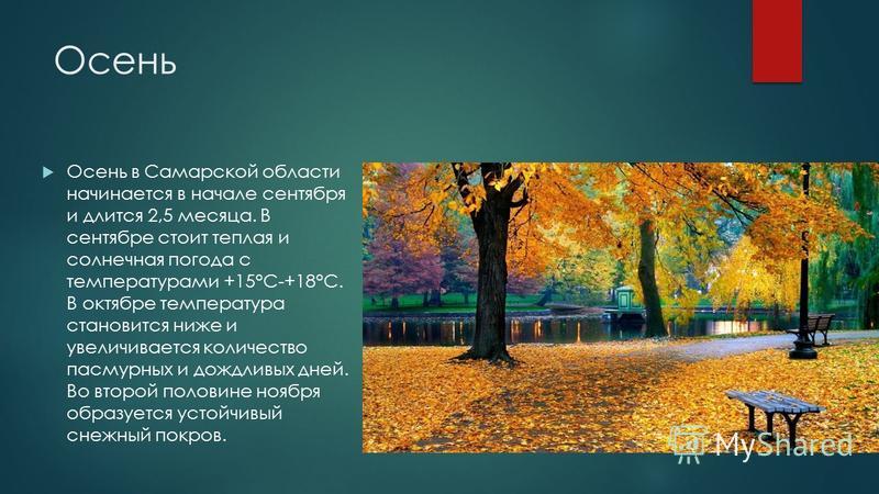 Осень Осень в Самарской области начинается в начале сентября и длится 2,5 месяца. В сентябре стоит теплая и солнечная погода с температурами +15°С-+18°С. В октябре температура становится ниже и увеличивается количество пасмурных и дождливых дней. Во 