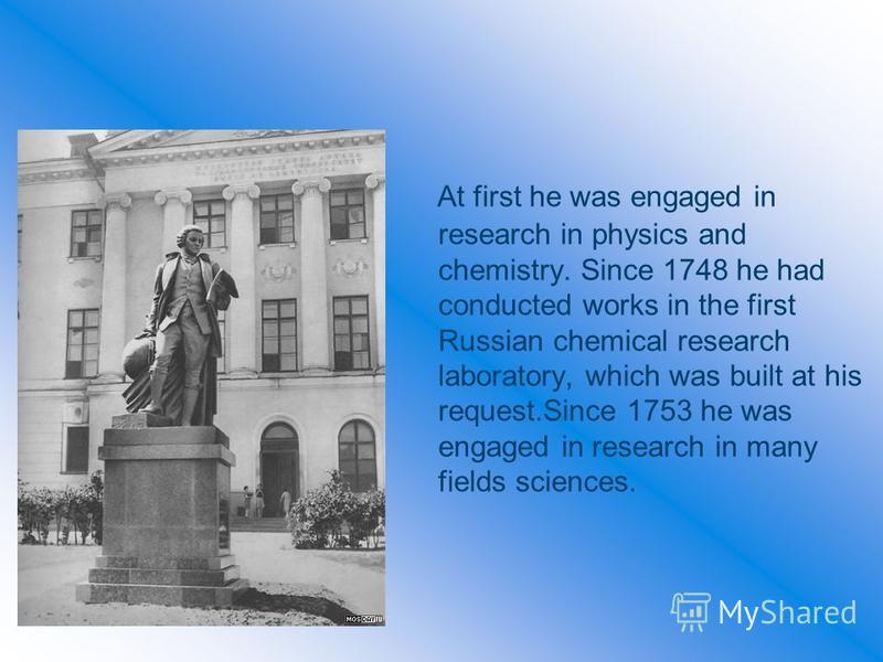 At first he was engaged in research in physics and chemistry. Since 1748 he had conducted works in the first Russian chemical research laboratory, which was built at his request.Since 1753 he was engaged in research in many fields sciences.