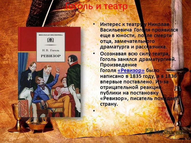 Гоголь и театр Интерес к театру у Николая Васильевича Гоголя проявился еще в юности, после смерти отца, замечательного драматурга и рассказчика. Осознавая всю силу театра, Гоголь занялся драматургией. Произведение Гоголя «Ревизор» было написано в 183