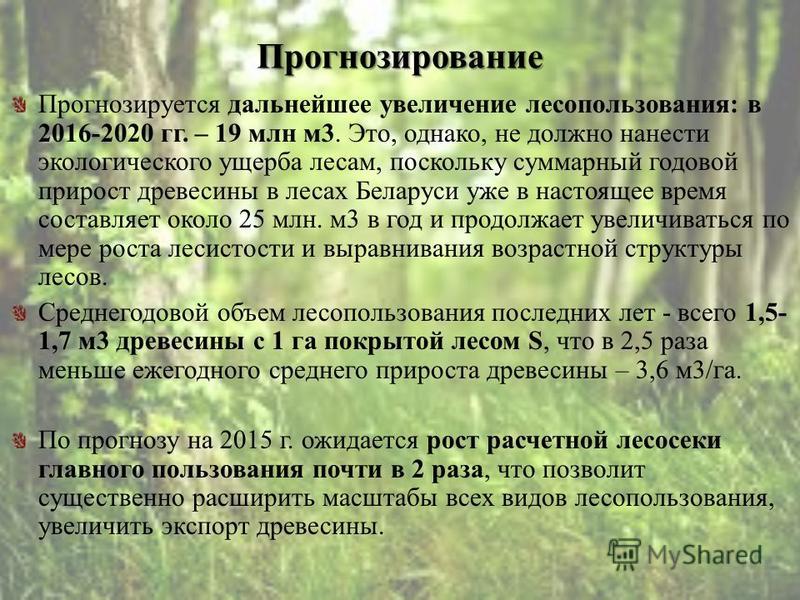 Прогнозирование Прогнозируется дальнейшее увеличение лесопользования: в 2016-2020 гг. – 19 млн м 3. Это, однако, не должно нанести экологического ущерба лесам, поскольку суммарный годовой прирост древесины в лесах Беларуси уже в настоящее время соста