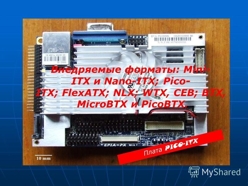 Внедряемые форматы: Mini- ITX и Nano-ITX; Pico- ITX; FlexATX; NLX; WTX, CEB; BTX, MicroBTX и PicoBTX. Плата PICO-ITX