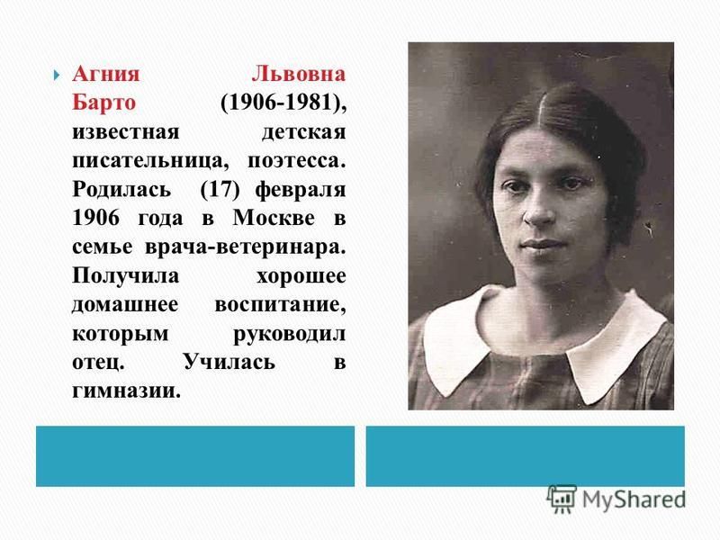 Агния Львовна Барто (1906-1981), известная детская писательница, поэтесса. Родилась (17) февраля 1906 года в Москве в семье врача-ветеринара. Получила хорошее домашнее воспитание, которым руководил отец. Училась в гимназии.