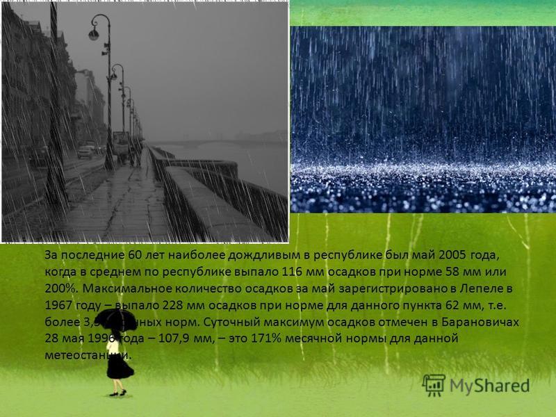 За последние 60 лет наиболее дождливым в республике был май 2005 года, когда в среднем по республике выпало 116 мм осадков при норме 58 мм или 200%. Максимальное количество осадков за май зарегистрировано в Лепеле в 1967 году – выпало 228 мм осадков 