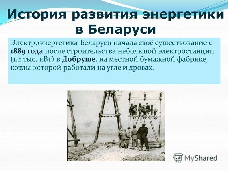 Электроэнергетика Беларуси начала своё существование с 1889 года после строительства небольшой электростанции (1,2 тыс. к Вт) в Добруше, на местной бумажной фабрике, котлы которой работали на угле и дровах. История развития энергетики в Беларуси