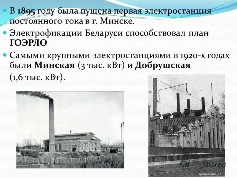 В 1895 году была пущена первая электростанция постоянного тока в г. Минске. Электрофикации Беларуси способствовал план ГОЭРЛО Самыми крупными электростанциями в 1920-х годах были Минская (3 тыс. к Вт) и Добрушская (1,6 тыс. к Вт).