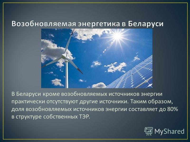 В Беларуси кроме возобновляемых источников энергии практически отсутствуют другие источники. Таким образом, доля возобновляемых источников энергии составляет до 80% в структуре собственных ТЭР.