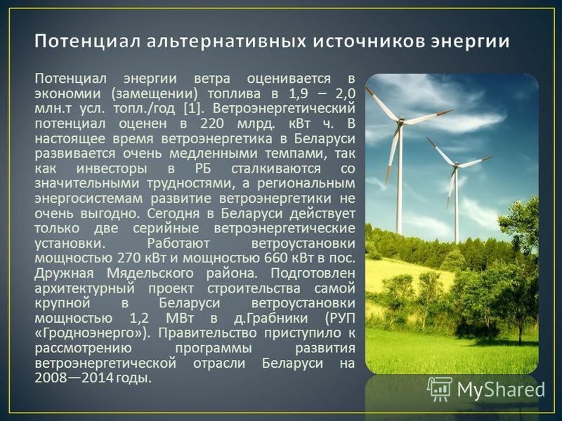 Потенциал энергии ветра оценивается в экономии ( замещении ) топлива в 1,9 – 2,0 млн. т усл. топл./ год [1]. Ветроэнергетический потенциал оценен в 220 млрд. к Вт ч. В настоящее время ветроэнергетика в Беларуси развивается очень медленными темпами, т