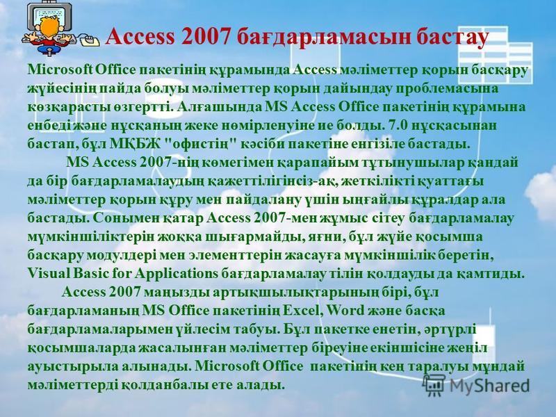 Access 2007 бағдарламасын бастау Microsoft Office пакетінің құрамында Access мәліметтер қорын басқару жүйесінің пайда болуы мәліметтер қорын дайындау проблема сына көзқарасты өзгертті. Алғашында MS Access Office пакетінің құрамына енбеді және нұсқаны