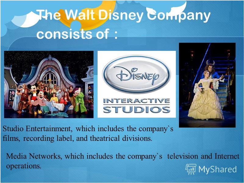 The Walt Disney Company consists of : Studio Entertainment, which includes the company`s films, recording label, and theatrical divisions. Media Networks, which includes the company`s television and Internet operations.