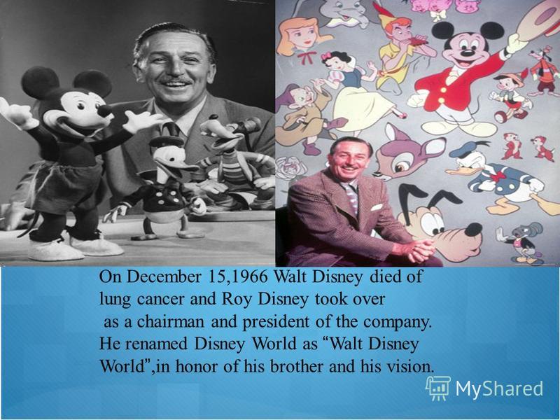 On December 15,1966 Walt Disney died of lung cancer and Roy Disney took over as a chairman and president of the company. He renamed Disney World as Walt Disney World,in honor of his brother and his vision.