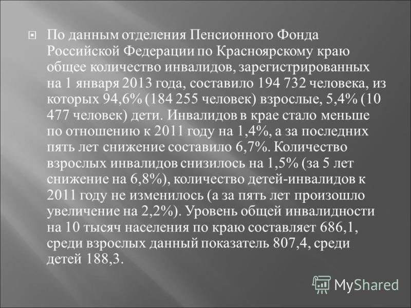 По данным отделения Пенсионного Фонда Российской Федерации по Красноярскому краю общее количество инвалидов, зарегистрированных на 1 января 2013 года, составило 194 732 человека, из которых 94,6% (184 255 человек ) взрослые, 5,4% (10 477 человек ) де