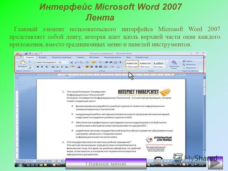 Интерфейс Microsoft Word 2007 Лента Главный элемент пользовательского интерфейса Microsoft Word 2007 представляет собой ленту, которая идет вдоль верхней части окна каждого приложения, вместо традиционных меню и панелей инструментов. Главное меню