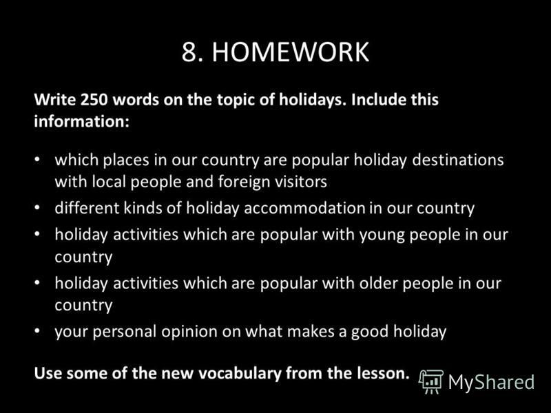 8. HOMEWORK Write 250 words on the topic of holidays. Include this information: which places in our country are popular holiday destinations with local people and foreign visitors different kinds of holiday accommodation in our country holiday activi
