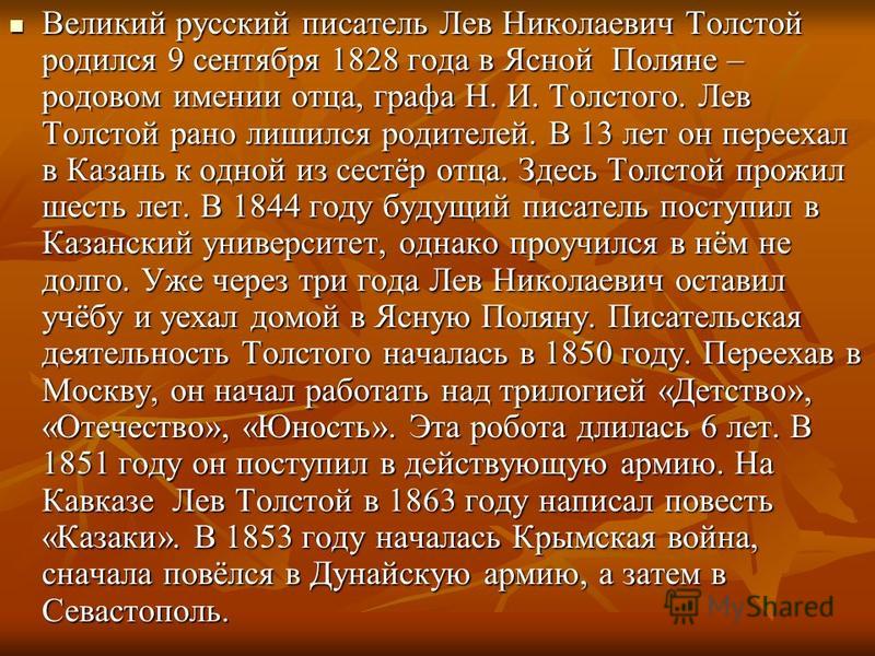 Великий русский писатель Лев Николаевич Толстой родился 9 сентября 1828 года в Ясной Поляне – родовом имении отца, графа Н. И. Толстого. Лев Толстой рано лишился родителей. В 13 лет он переехал в Казань к одной из сестёр отца. Здесь Толстой прожил ше