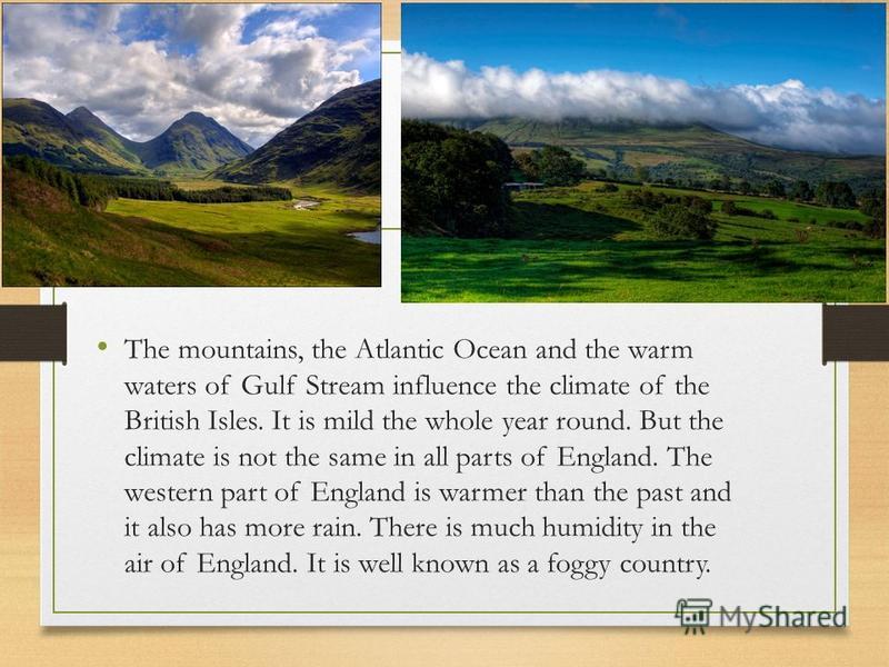 The mountains, the Atlantic Ocean and the warm waters of Gulf Stream influence the climate of the British Isles. It is mild the whole year round. But the climate is not the same in all parts of England. The western part of England is warmer than the 