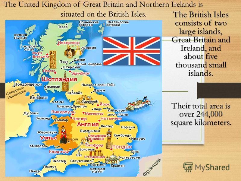 The United Kingdom of Great Britain and Northern Irelands is situated on the British Isles. The British Isles consists of two large islands, Great Britain and Ireland, and about five thousand small islands. Their total area is over 244,000 square kil