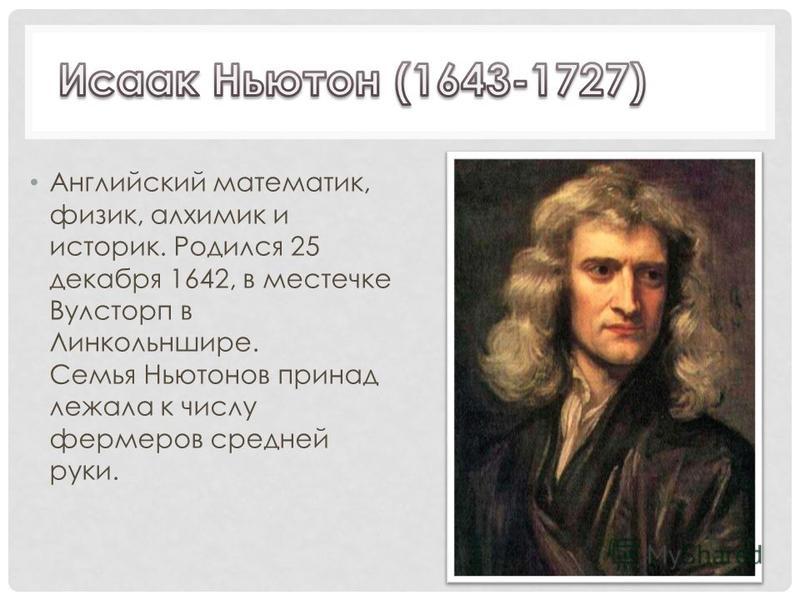 Английский математик, физик, алхимик и историк. Родился 25 декабря 1642, в местечке Вулсторп в Линкольншире. Семья Ньютонов принадлежала к числу фермеров средней руки.