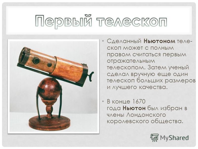 Сделанный Ньютоном теле- скоп может с полным правом считаться первым отражательным телескопом. Затем ученый сделал вручную еще один телескоп больших размеров и лучшего качества. В конце 1670 года Ньютон был избран в члены Лондонского королевского общ
