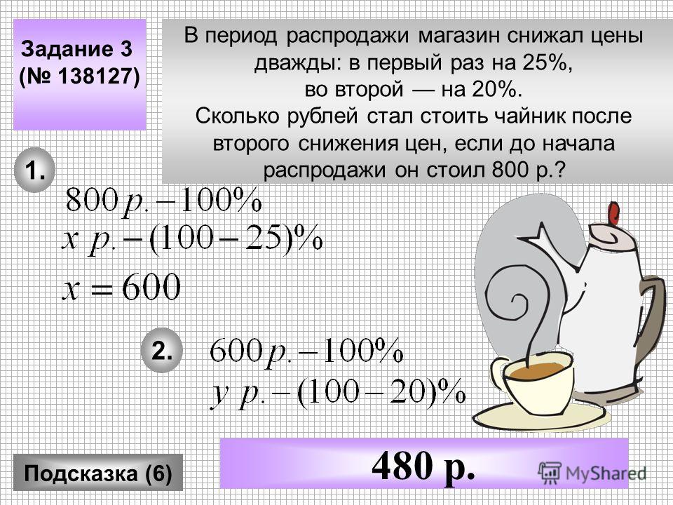Задание 3 ( 138127) Подсказка (6) 480 р. В период распродажи магазин снижал цены дважды: в первый раз на 25%, во второй на 20%. Сколько рублей стал стоить чайник после второго снижения цен, если до начала распродажи он стоил 800 р.? 1. 2.