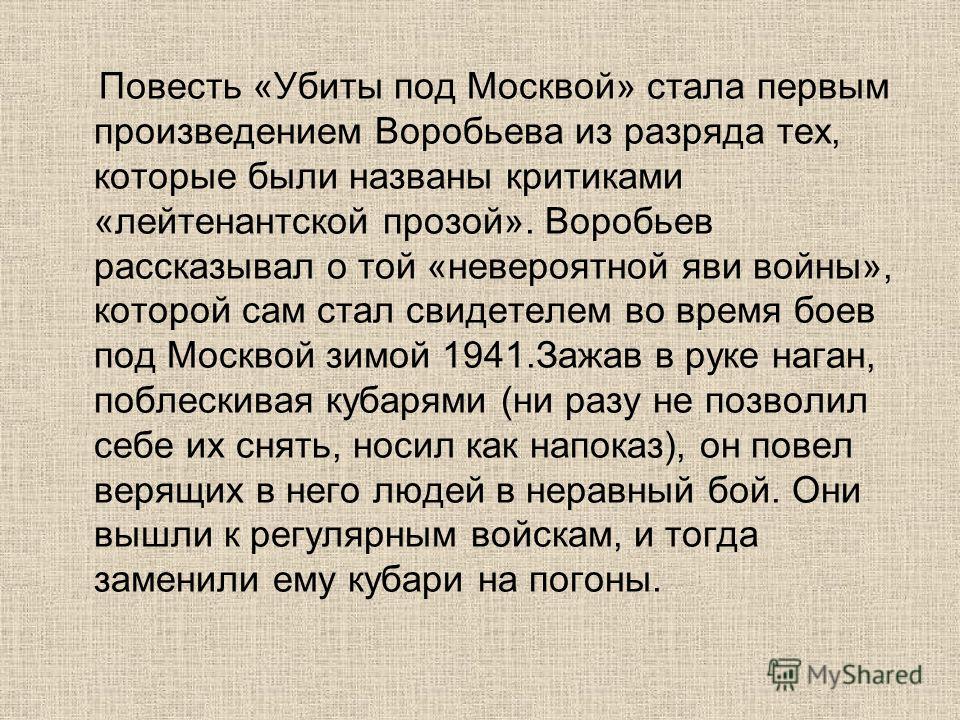 Повесть «Убиты под Москвой» стала первым произведением Воробьева из разряда тех, которые были названы критиками «лейтенантской прозой». Воробьев рассказывал о той «невероятной яви войны», которой сам стал свидетелем во время боев под Москвой зимой 19