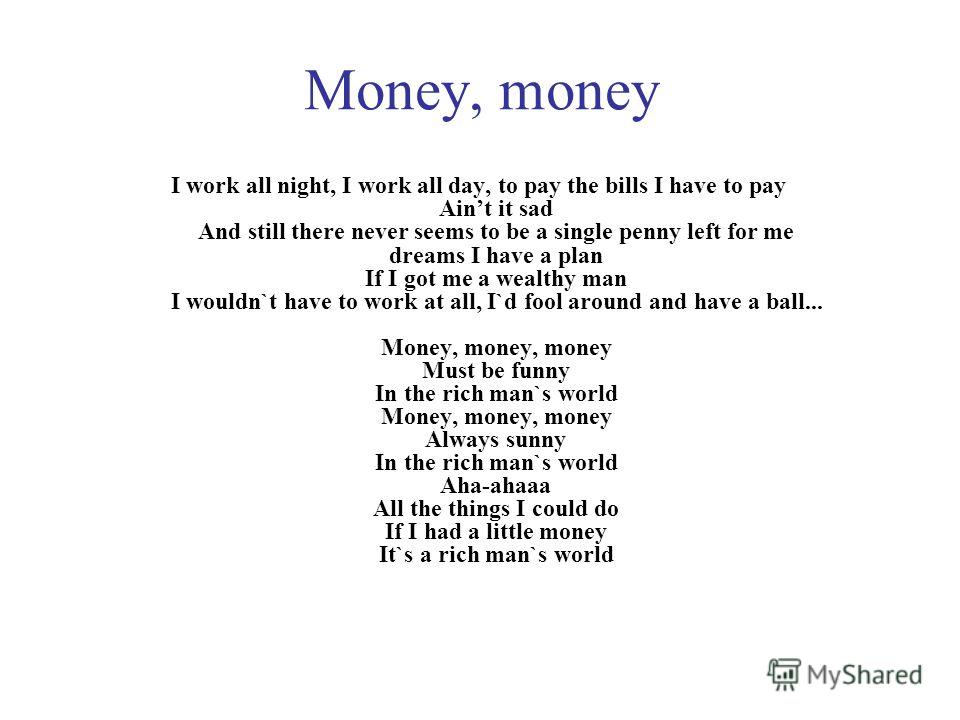 Money, money I work all night, I work all day, to pay the bills I have to pay Aint it sad And still there never seems to be a single penny left for me dreams I have a plan If I got me a wealthy man I wouldn`t have to work at all, I`d fool around and 