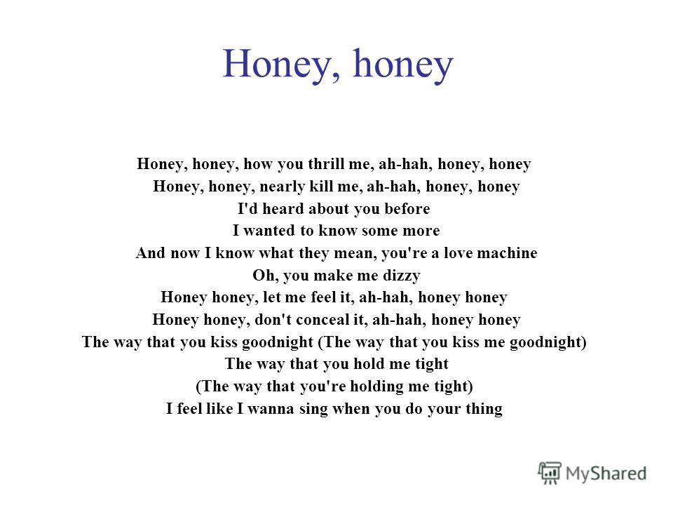 Honey, honey Honey, honey, how you thrill me, ah-hah, honey, honey Honey, honey, nearly kill me, ah-hah, honey, honey I'd heard about you before I wanted to know some more And now I know what they mean, you're a love machine Oh, you make me dizzy Hon