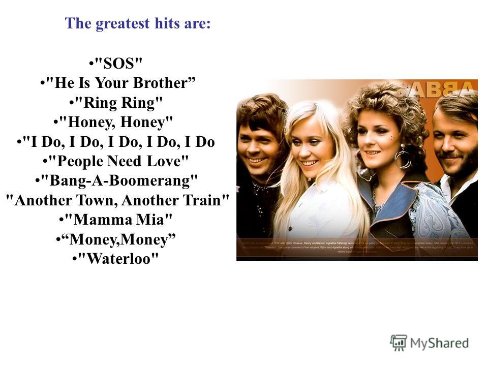 . The greatest hits are: SOS He Is Your Brother Ring Ring Honey, Honey I Do, I Do, I Do, I Do, I Do People Need Love Bang-A-Boomerang Another Town, Another Train Mamma Mia Money,Money Waterloo
