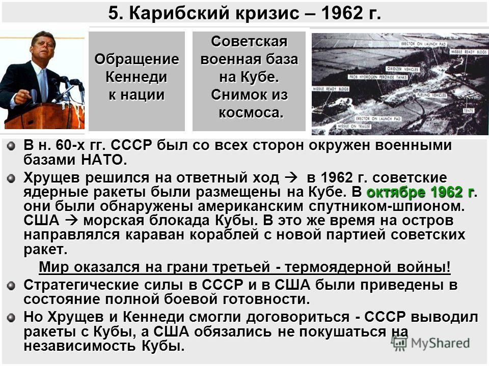 5. Карибский кризис – 1962 г. В н. 60-х гг. СССР был со всех сторон окружен военными базами НАТО. Хрущев решился на ответный ход в 1962 г. советские ядерные ракеты были размещены на Кубе. В октябре 1962 г они были обнаружены американским спутником-шп
