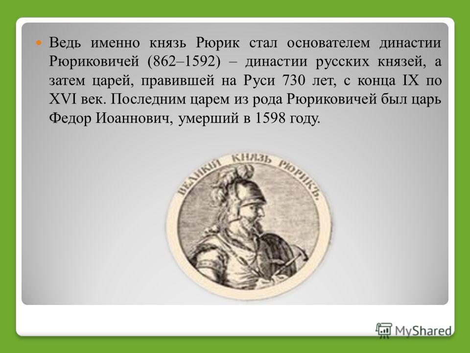 Ведь именно князь Рюрик стал основателем династии Рюриковичей (862–1592) – династии русских князей, а затем царей, правившей на Руси 730 лет, с конца IX по XVI век. Последним царем из рода Рюриковичей был царь Федор Иоаннович, умерший в 1598 году.