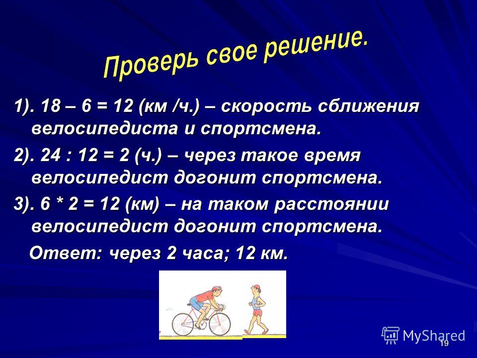 19 1). 18 – 6 = 12 (км /ч.) – скорость сближения велосипедиста и спортсмена. 2). 24 : 12 = 2 (ч.) – через такое время велосипедист догонит спортсмена. 3). 6 * 2 = 12 (км) – на таком расстоянии велосипедист догонит спортсмена. Ответ: через 2 часа; 12 