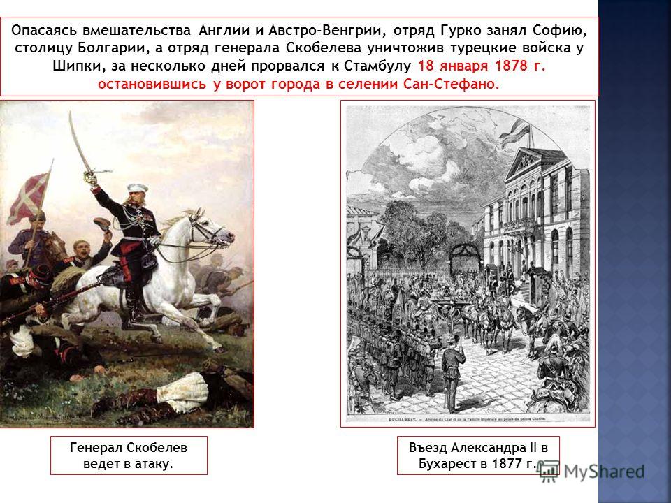Опасаясь вмешательства Англии и Австро-Венгрии, отряд Гурко занял Софию, столицу Болгарии, а отряд генерала Скобелева уничтожив турецкие войска у Шипки, за несколько дней прорвался к Стамбулу 18 января 1878 г. остановившись у ворот города в селении С