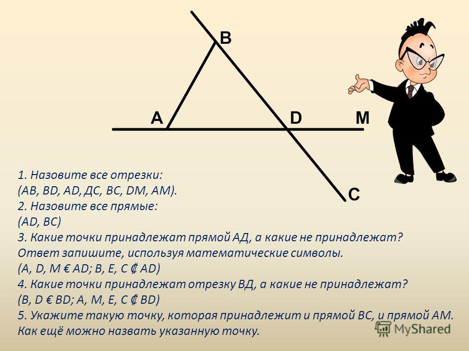 1. Назовите все отрезки: (АВ, ВD, АD, ДС, ВС, DМ, АМ). 2. Назовите все прямые: (АD, ВС) 3. Какие точки принадлежат прямой АД, а какие не принадлежат? Ответ запишите, используя математические символы. (А, D, М АD; В, Е, С АD) 4. Какие точки принадлежа