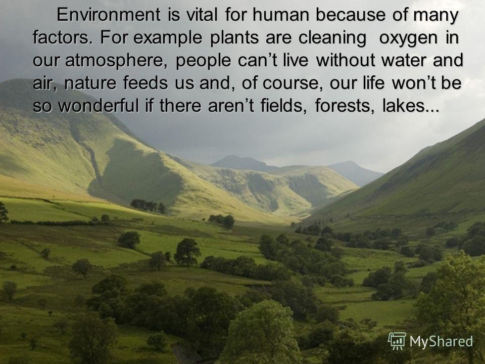 Environment is vital for human because of many factors. For example plants are cleaning oxygen in our atmosphere, people cant live without water and air, nature feeds us and, of course, our life wont be so wonderful if there arent fields, forests, la
