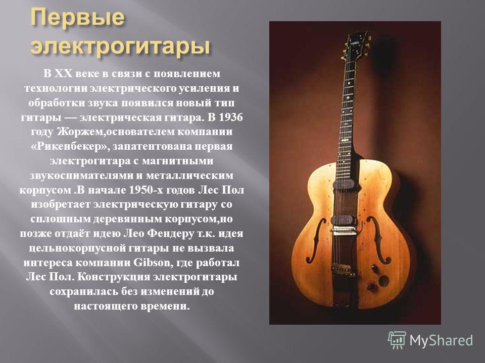 Первые электрогитары В XX веке в связи с появлением технологии электрического усиления и обработки звука появился новый тип гитары электрическая гитара. В 1936 году Жоржем, основателем компании « Рикенбекер », запатентована первая электрогитара с маг