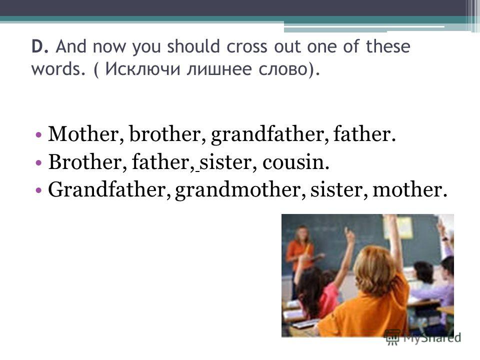 D. And now you should cross out one of these words. ( Исключи лишнее слово). Mother, brother, grandfather, father. Brother, father, sister, cousin. Grandfather, grandmother, sister, mother.