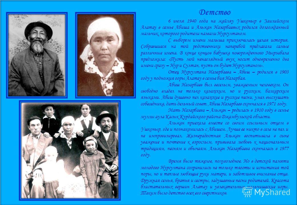 Детство 6 июля 1940 года на жайляу Ушконыр в Заилийском Алатау в семье Абиша и Альжан Назарбаевых родился долгожданный мальчик, которого родители назвали Нурсултаном. С выбором имени малыша приключилась целая история. Собравшиеся на той родственники 