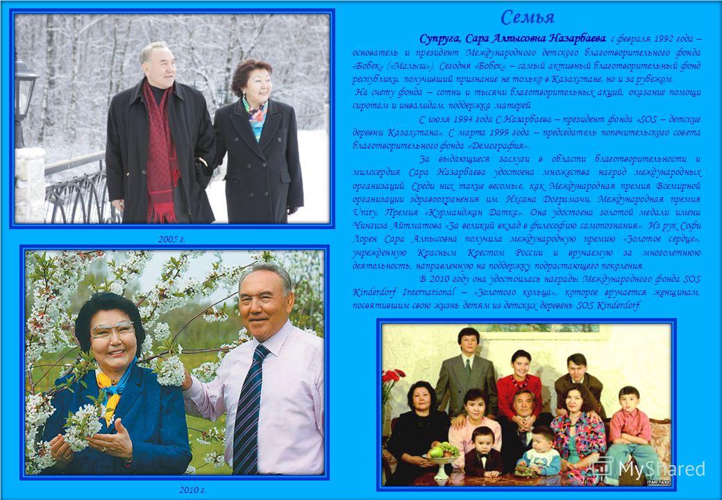 Семья Супруга, Сара Алпысовна Назарбаева, с февраля 1992 года – основатель и президент Международного детского благотворительного фонда «Бобек» («Малыш»). Сегодня «Бобек» – самый активный благотворительный фонд республики, получивший признание не тол