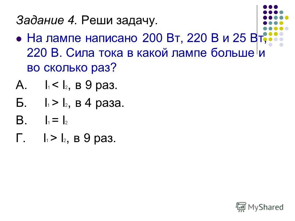 Задание 4. Реши задачу. На лампе написано 200 Вт, 220 В и 25 Вт, 220 В. Сила тока в какой лампе больше и во сколько раз? А. I 1 < I 2, в 9 раз. Б. I 1 > I 2, в 4 раза. В. I 1 = I 2 Г. I 1 > I 2, в 9 раз.