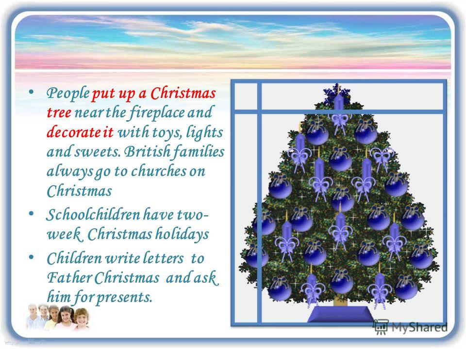 People put up a Christmas tree near the fireplace and decorate it with toys, lights and sweets. British families always go to churches on Christmas Schoolchildren have two- week Christmas holidays Children write letters to Father Christmas and ask hi