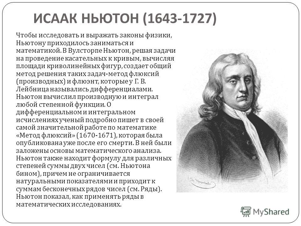 ИСААК НЬЮТОН (1643-1727) Чтобы исследовать и выражать законы физики, Ньютону приходилось заниматься и математикой. В Вулсторпе Ньютон, решая задачи на проведение касательных к кривым, вычисляя площади криволинейных фигур, создает общий метод решения 