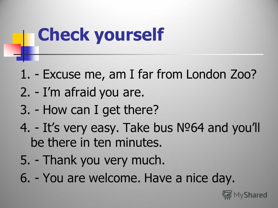 Make up a dialogue - You are welcome. Have a nice day. - Excuse me, am I far from London Zoo? - How can I get there? - Im afraid you are. - Its very easy. Take bus 64 and youll be there in ten minutes. - Thank you very much.