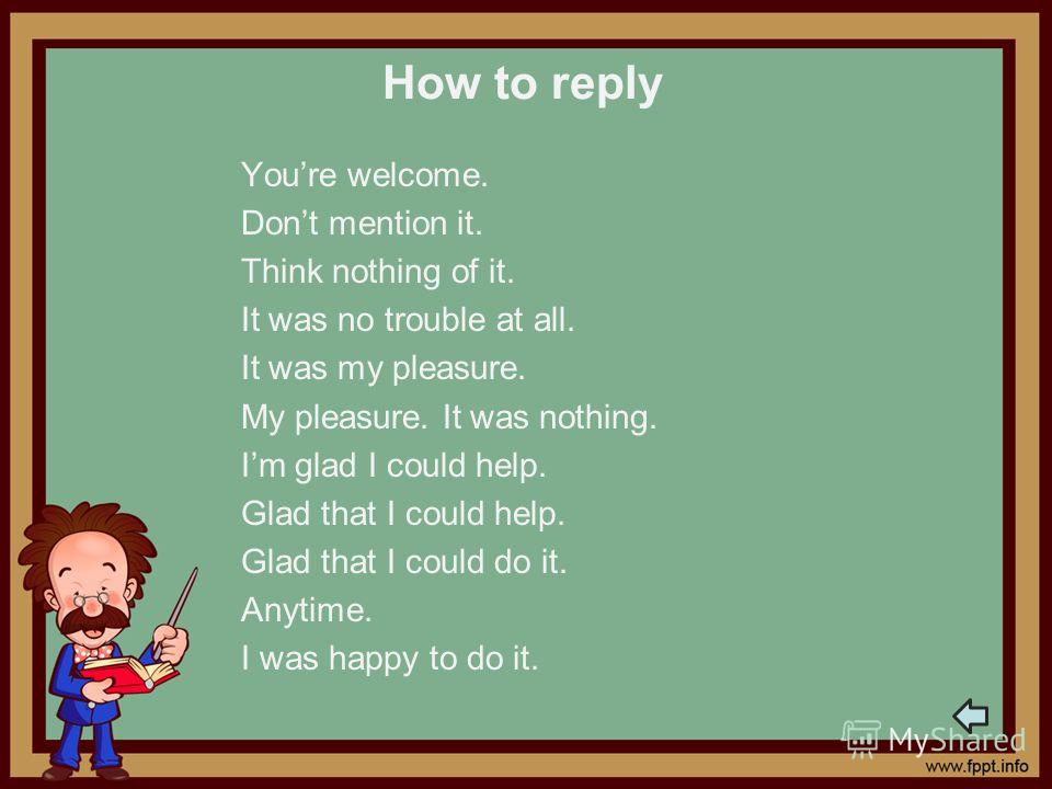 How to reply Youre welcome. Dont mention it. Think nothing of it. It was no trouble at all. It was my pleasure. My pleasure. It was nothing. Im glad I could help. Glad that I could help. Glad that I could do it. Anytime. I was happy to do it.