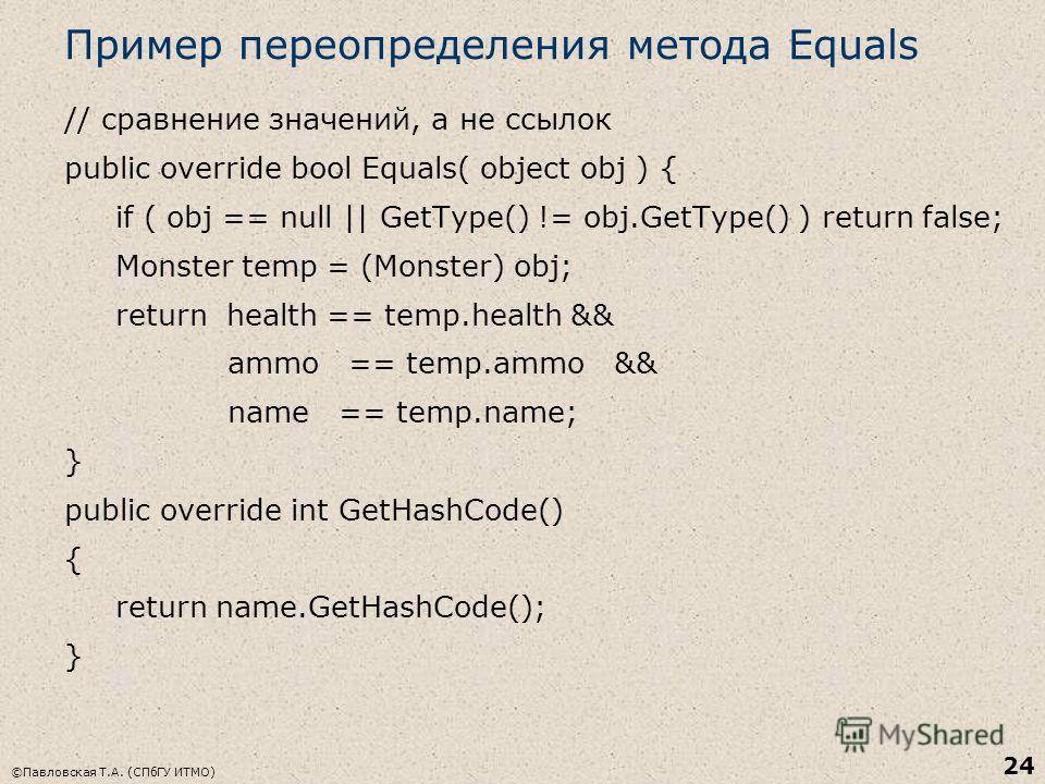 ©Павловская Т.А. (СПбГУ ИТМО) 24 Пример переопределения метода Equals // сравнение значений, а не ссылок public override bool Equals( object obj ) { if ( obj == null || GetType() != obj.GetType() ) return false; Monster temp = (Monster) obj; return h