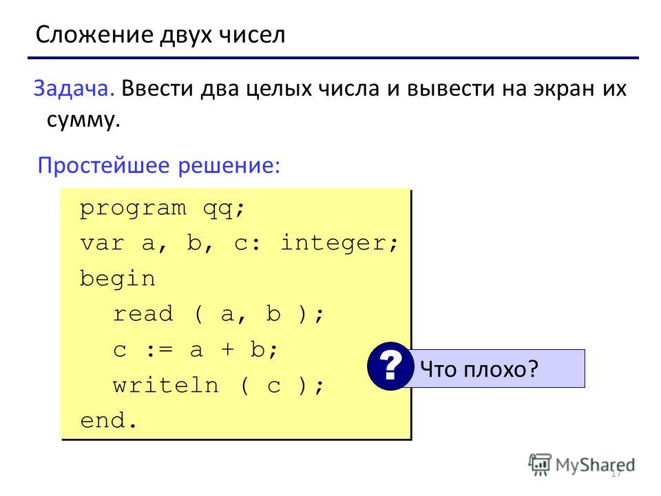 17 Сложение двух чисел Задача. Ввести два целых числа и вывести на экран их сумму. Простейшее решение: program qq; var a, b, c: integer; begin read ( a, b ); c := a + b; writeln ( c ); end. program qq; var a, b, c: integer; begin read ( a, b ); c := 