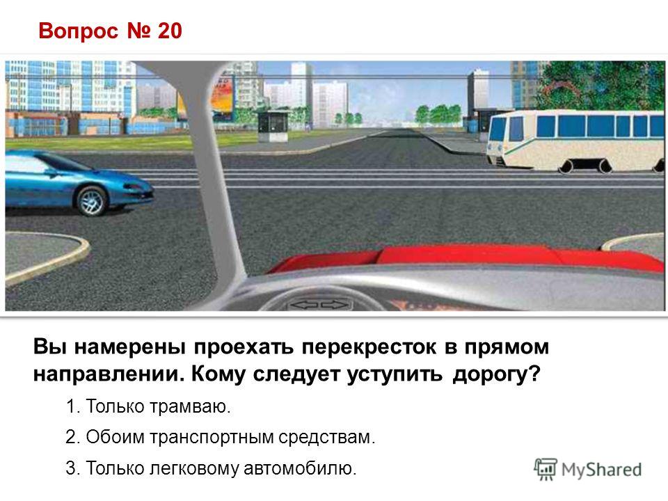 Вопрос 20 Вы намерены проехать перекресток в прямом направлении. Кому следует уступить дорогу? 1. Только трамваю. 2. Обоим транспортным средствам. 3. Только легковому автомобилю.