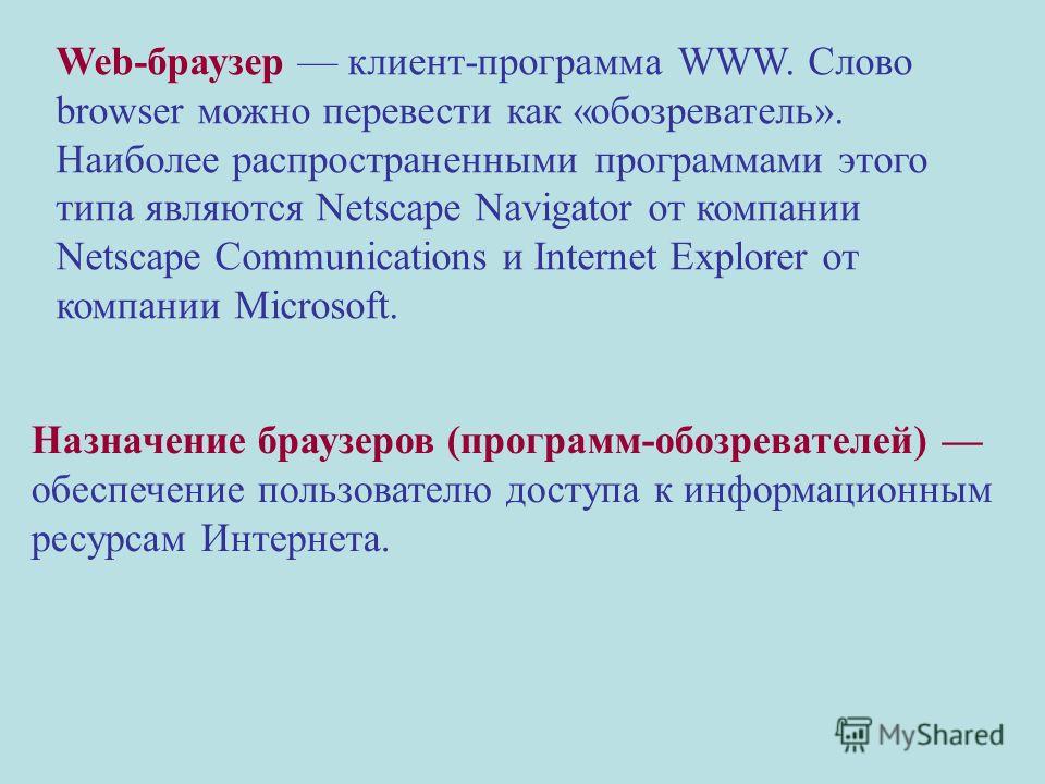 Web-браузер клиент-программа WWW. Слово browser можно перевести как «обозреватель». Наиболее распространенными программами этого типа являются Netscape Navigator от компании Netscape Communications и Internet Explorer от компании Microsoft. Назначени