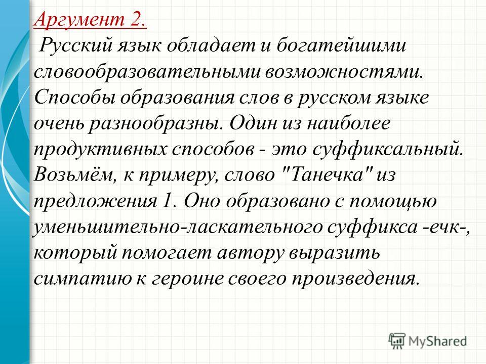 Аргумент 2. Русский язык обладает и богатейшими словообразовательными возможностями. Способы образования слов в русском языке очень разнообразны. Один из наиболее продуктивных способов - это суффиксальный. Возьмём, к примеру, слово 