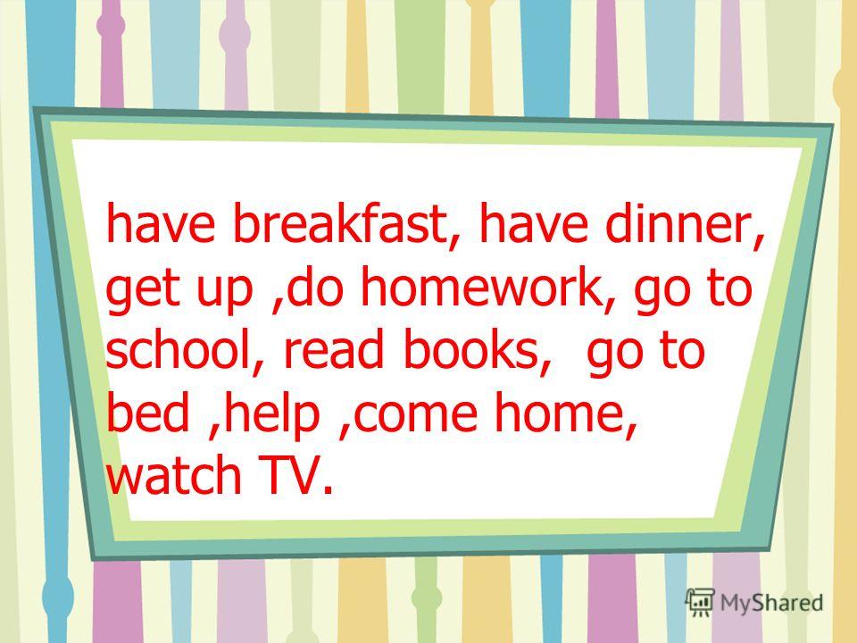 have breakfast, have dinner, get up,do homework, go to school, read books, go to bed,help,come home, watch TV.