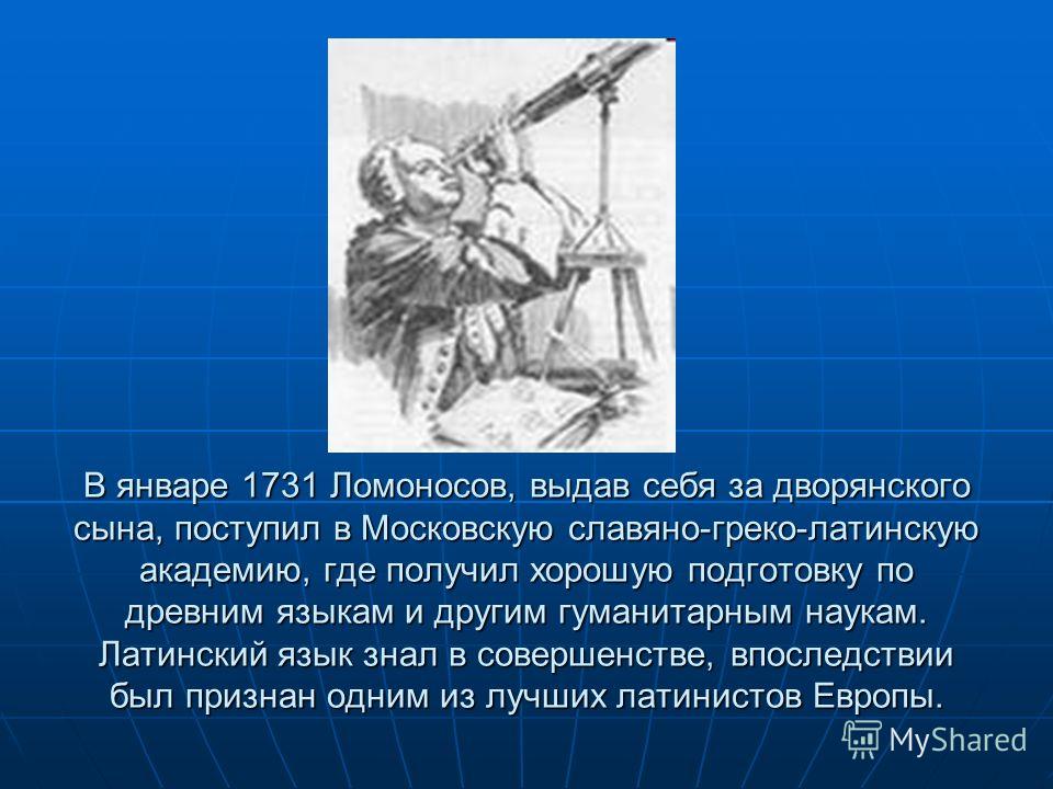 В январе 1731 Ломоносов, выдав себя за дворянского сына, поступил в Московскую славяно-греко-латинскую академию, где получил хорошую подготовку по древним языкам и другим гуманитарным наукам. Латинский язык знал в совершенстве, впоследствии был призн