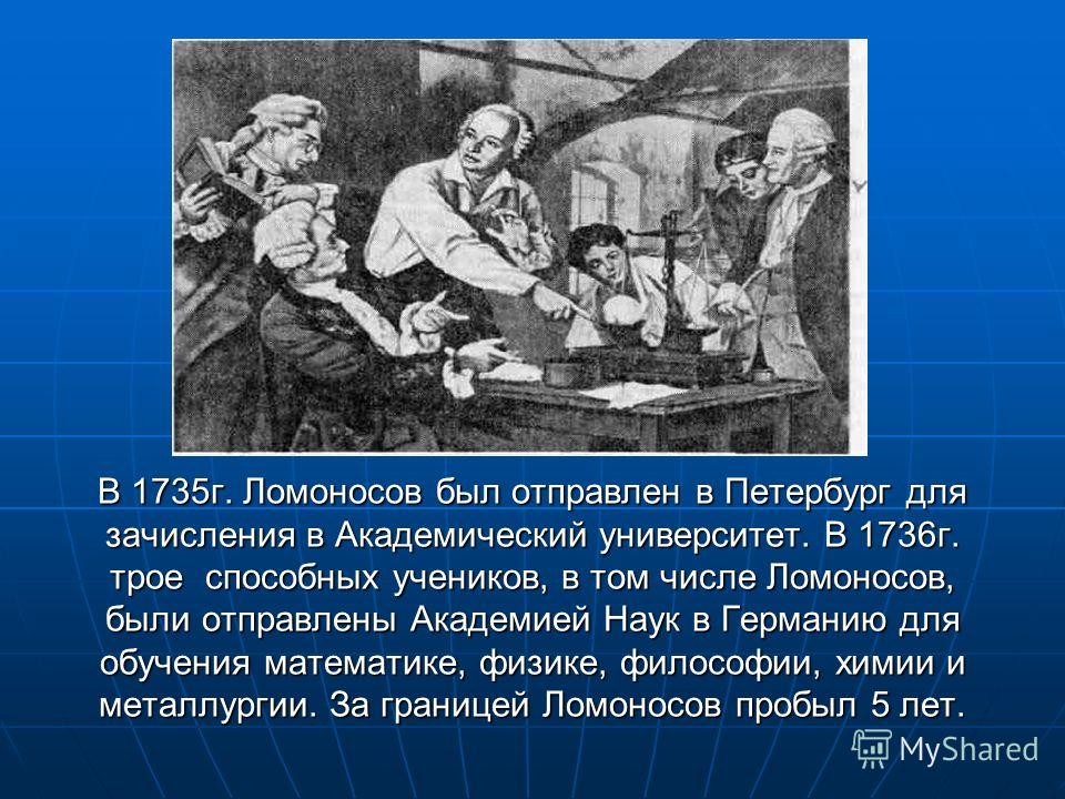 В 1735г. Ломоносов был отправлен в Петербург для зачисления в Академический университет. В 1736г. трое способных учеников, в том числе Ломоносов, были отправлены Академией Наук в Германию для обучения математике, физике, философии, химии и металлурги